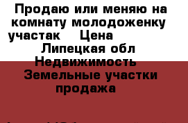 Продаю или меняю на комнату(молодоженку) участак  › Цена ­ 650 000 - Липецкая обл. Недвижимость » Земельные участки продажа   